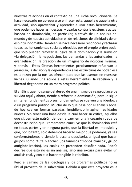 nuestras relaciones en el contexto de una lucha revolucionaria. Se hace necesario no apresurarse en hacer ésta, aquella o aquella otra actividad, sino aprovechar y aprender a usar estas herramientas, que podemos hacerlas nuestras, y usarlas contra la existencia actual basada en dominacién, en particular, a través de un andlisis del mundo y de nuestra actividad en él, de relaciones de afinidady de un espiritu indomable. También se hace necesario reconocer y rechazar todas las herramientas sociales ofrecidas por el propio orden social que s6lo pueden reforzar la Iégica de la dominacién y la sumision ~la delegacién, la negociacién, las demandas a las autoridades, la evangelizacin, la creacién de un imaginario de nosotras mismas, y demés~. Estas Gltimas herramientas precisamente refuerzan la jerarquia, la divisién y la dependencia a las estructuras de poder, esa es la razén por la nos las ofrecen para que las usemos en nuestras luchas. Cuando una acude a estas herramientas, la rebelién y la libertad degeneran en un mero programa politico. l andlisis que no surge del deseo de una misma de reapropiarse de su vida aqui y ahora, tiende a reforzar la dominacién, porque sigue sin tener fundamentos o sus fundamentos se vuelven una ideologia o un programa politico. Mucho de lo que pasa por el andlisis social de hoy cae en formas pasadas, impidiendo imaginar realidades nuevas. Sin tener una base desde la cual hacer su critica, aquellos que siguen este patrén tienden a caer en una incesante rueda de deconstruccién que Glitimamente concluye que la dominacién esté en todas partes y en ninguna parte, que la libertad es imposible y que, por lo tanto, sélo debemos hacer lo mejor que podamos, ya sea conformandonos o siendo la escena opositoria, al igual que hacen grupos como “tute bianche” (los famosos “monos blancos”, grupo antiglobalizacién), los cuales no pretenden desafiar nada. Podria decirse que esto no es un anlisis, sino una excusa para evitar un anlisis real, y con ello hacer tangible la rebelién. Pero el camino de las ideologias y los programas politicos no es il al proyecto de la subversién. Debido a que este proyecto s la 48